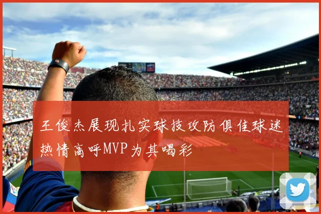 王俊杰展现扎实球技攻防俱佳球迷热情高呼MVP为其喝彩