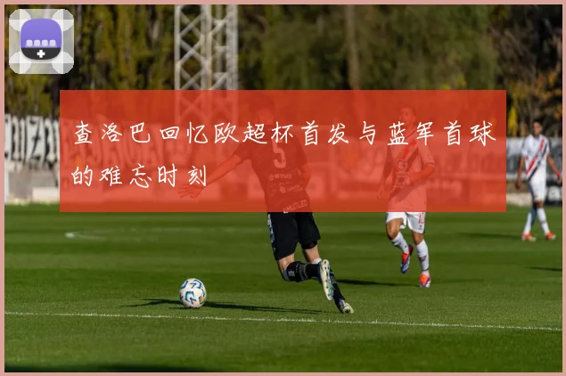 查洛巴回忆欧超杯首发与蓝军首球的难忘时刻