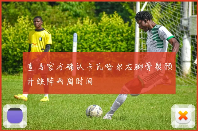 皇马官方确认卡瓦哈尔右脚骨裂预计缺阵两周时间