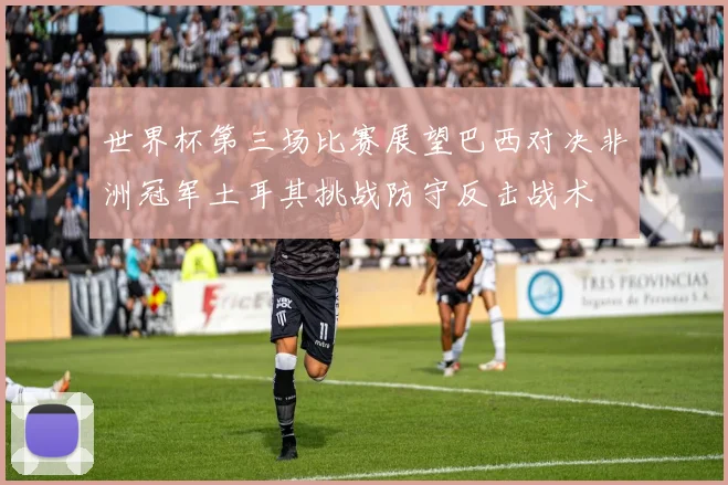 世界杯第三场比赛展望巴西对决非洲冠军土耳其挑战防守反击战术