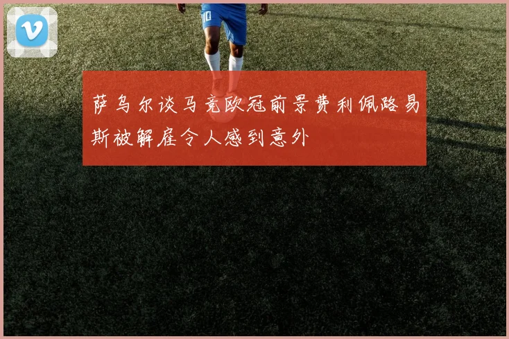萨乌尔谈马竞欧冠前景费利佩路易斯被解雇令人感到意外