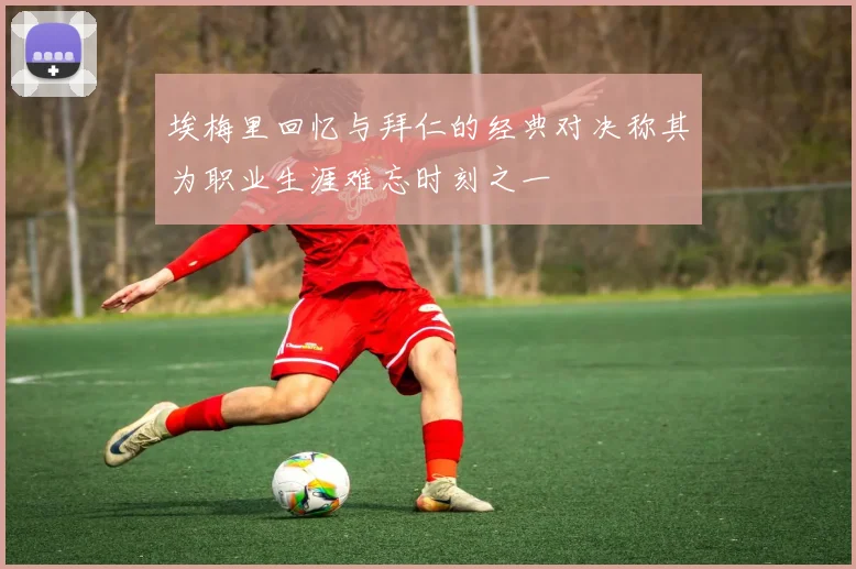 埃梅里回忆与拜仁的经典对决称其为职业生涯难忘时刻之一
