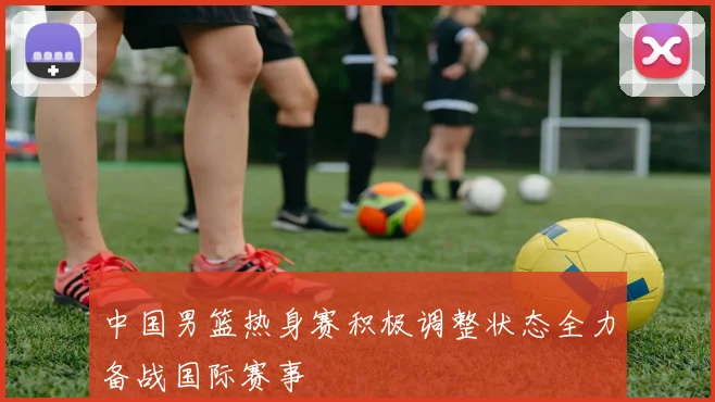 中国男篮热身赛积极调整状态全力备战国际赛事