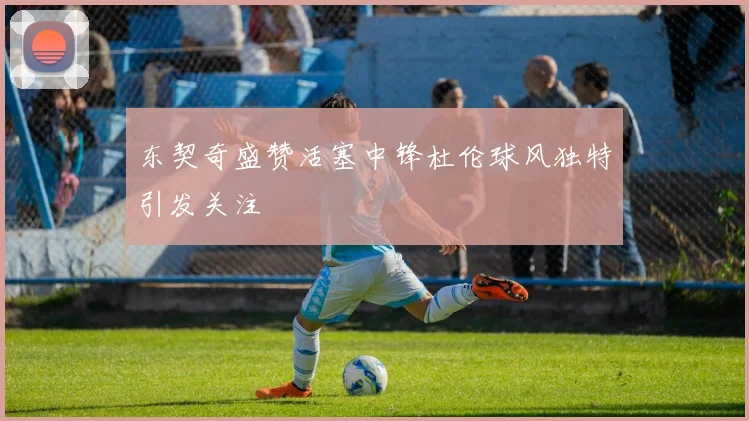 东契奇盛赞活塞中锋杜伦球风独特引发关注