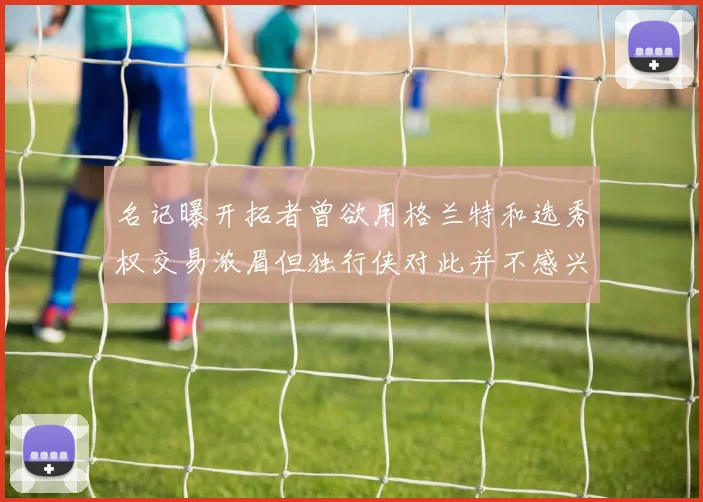 名记曝开拓者曾欲用格兰特和选秀权交易浓眉但独行侠对此并不感兴趣