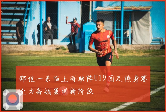 邵佳一亲临上海助阵U19国足热身赛全力备战集训新阶段