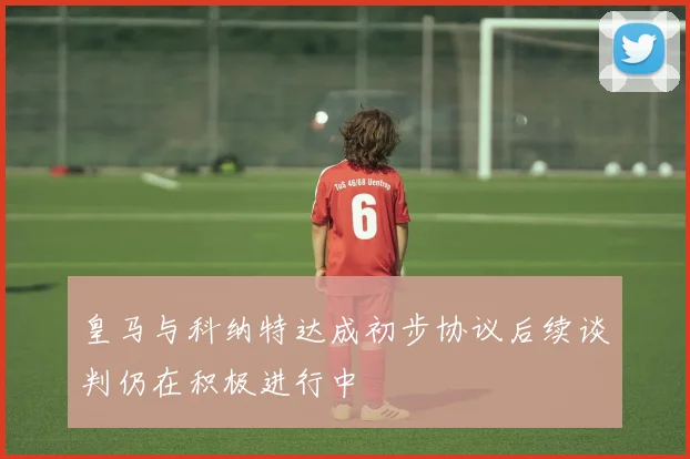 皇马与科纳特达成初步协议后续谈判仍在积极进行中