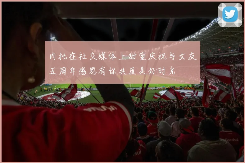 内托在社交媒体上甜蜜庆祝与女友五周年感恩有你共度美好时光