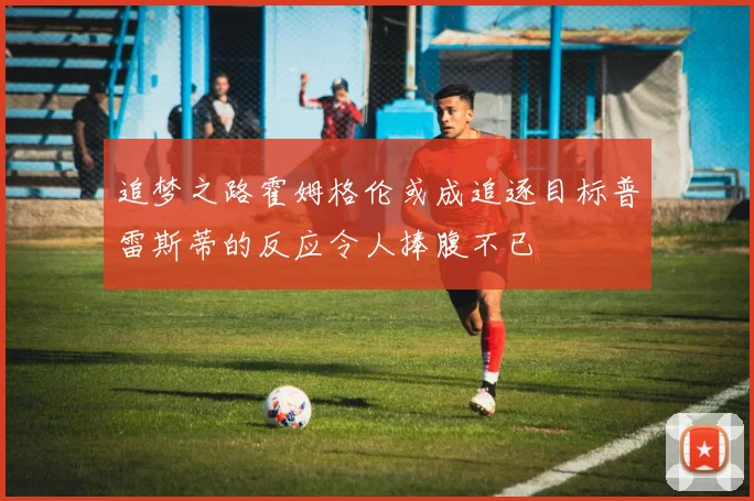 追梦之路霍姆格伦或成追逐目标普雷斯蒂的反应令人捧腹不已