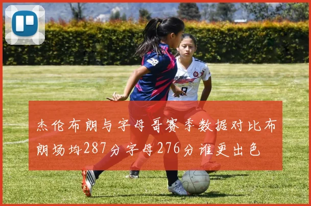 杰伦布朗与字母哥赛季数据对比布朗场均287分字母276分谁更出色