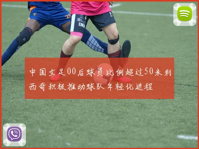 中国女足00后球员比例超过50米利西奇积极推动球队年轻化进程