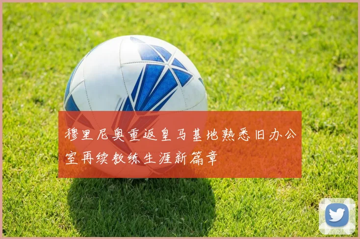 穆里尼奥重返皇马基地熟悉旧办公室再续教练生涯新篇章