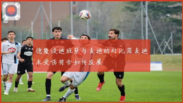 德隆谈迪班萨与麦迪的对比若麦迪未受伤将会如何发展