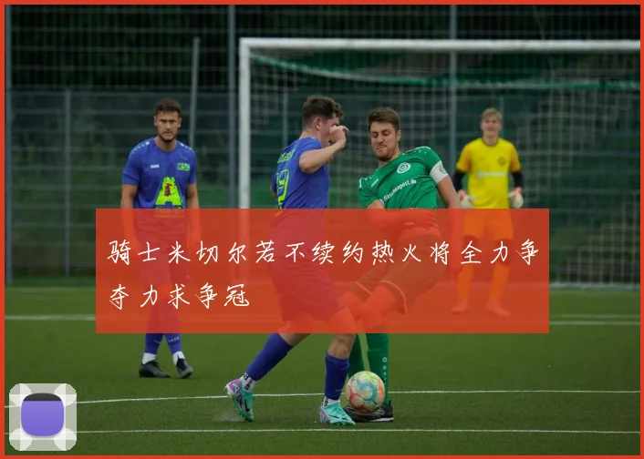骑士米切尔若不续约热火将全力争夺力求争冠