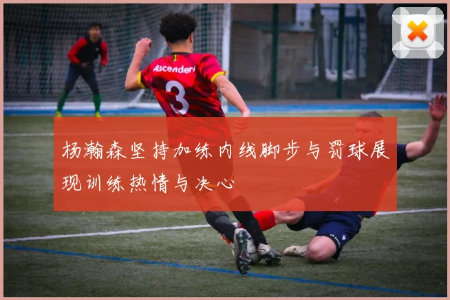 杨瀚森坚持加练内线脚步与罚球展现训练热情与决心