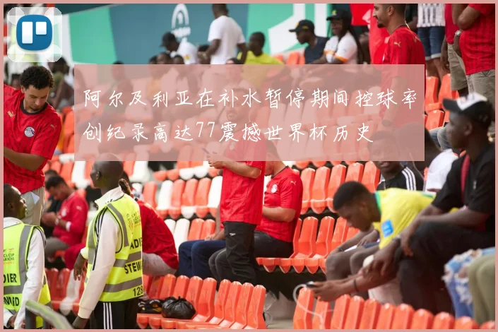 阿尔及利亚在补水暂停期间控球率创纪录高达77震撼世界杯历史