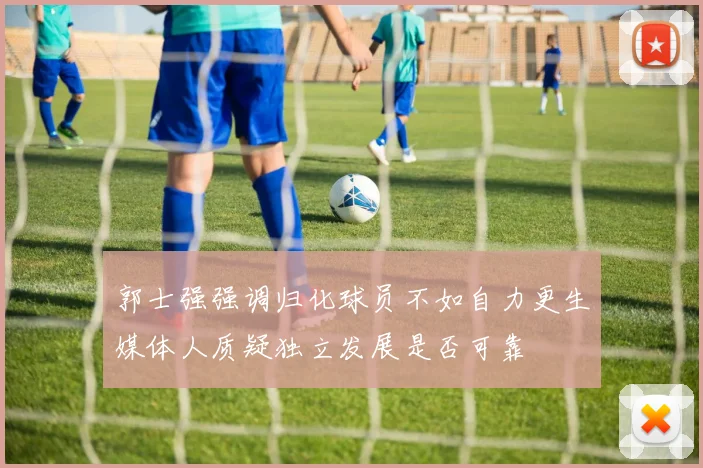 郭士强强调归化球员不如自力更生媒体人质疑独立发展是否可靠