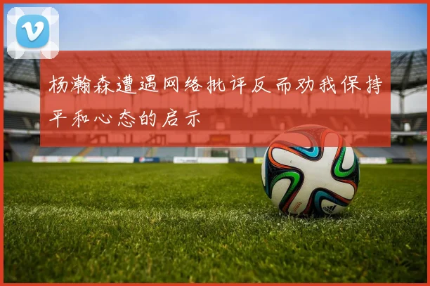 杨瀚森遭遇网络批评反而劝我保持平和心态的启示