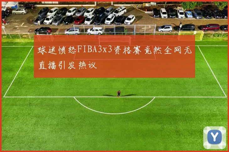 球迷愤怒FIBA3x3资格赛竟然全网无直播引发热议