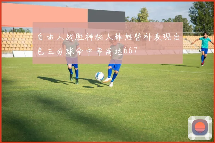 自由人战胜神秘人韩旭替补表现出色三分球命中率高达667