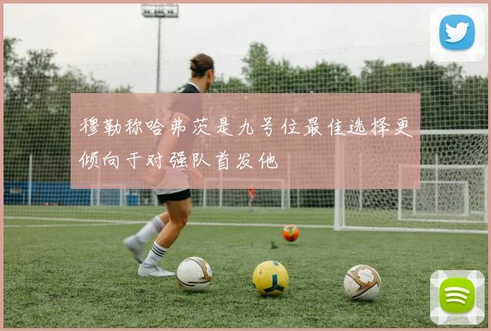穆勒称哈弗茨是九号位最佳选择更倾向于对强队首发他
