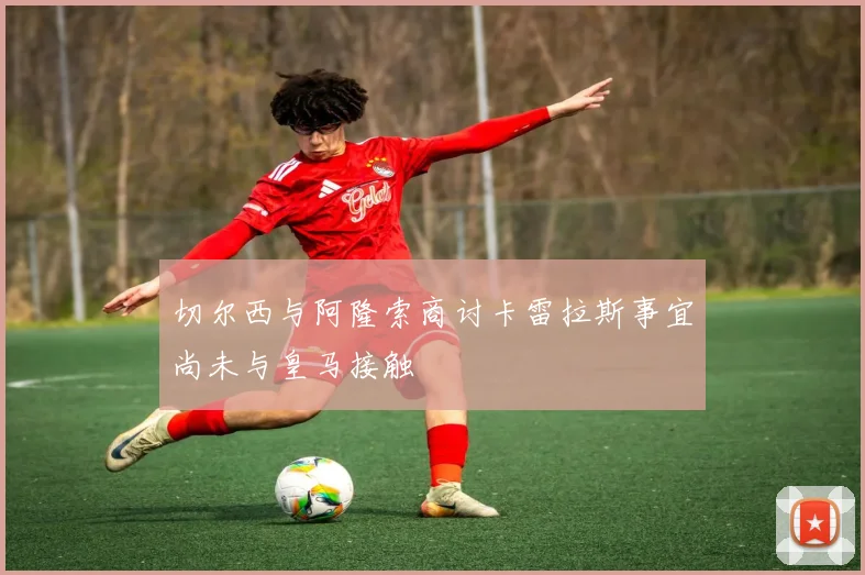 切尔西与阿隆索商讨卡雷拉斯事宜尚未与皇马接触