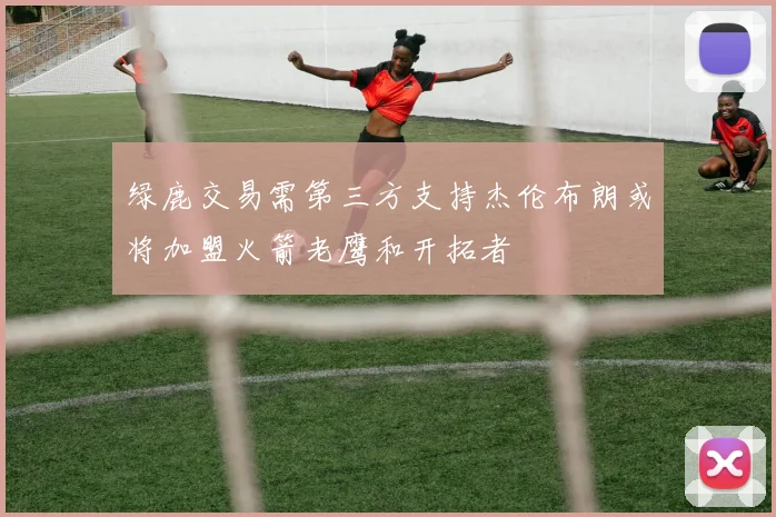 绿鹿交易需第三方支持杰伦布朗或将加盟火箭老鹰和开拓者