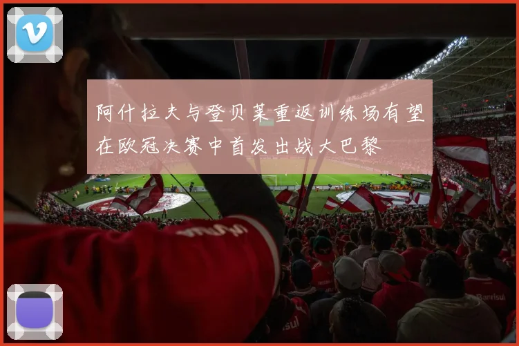 阿什拉夫与登贝莱重返训练场有望在欧冠决赛中首发出战大巴黎