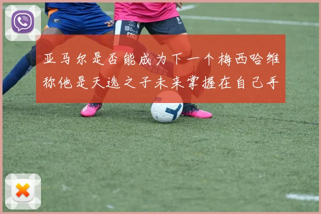 亚马尔是否能成为下一个梅西哈维称他是天选之子未来掌握在自己手中